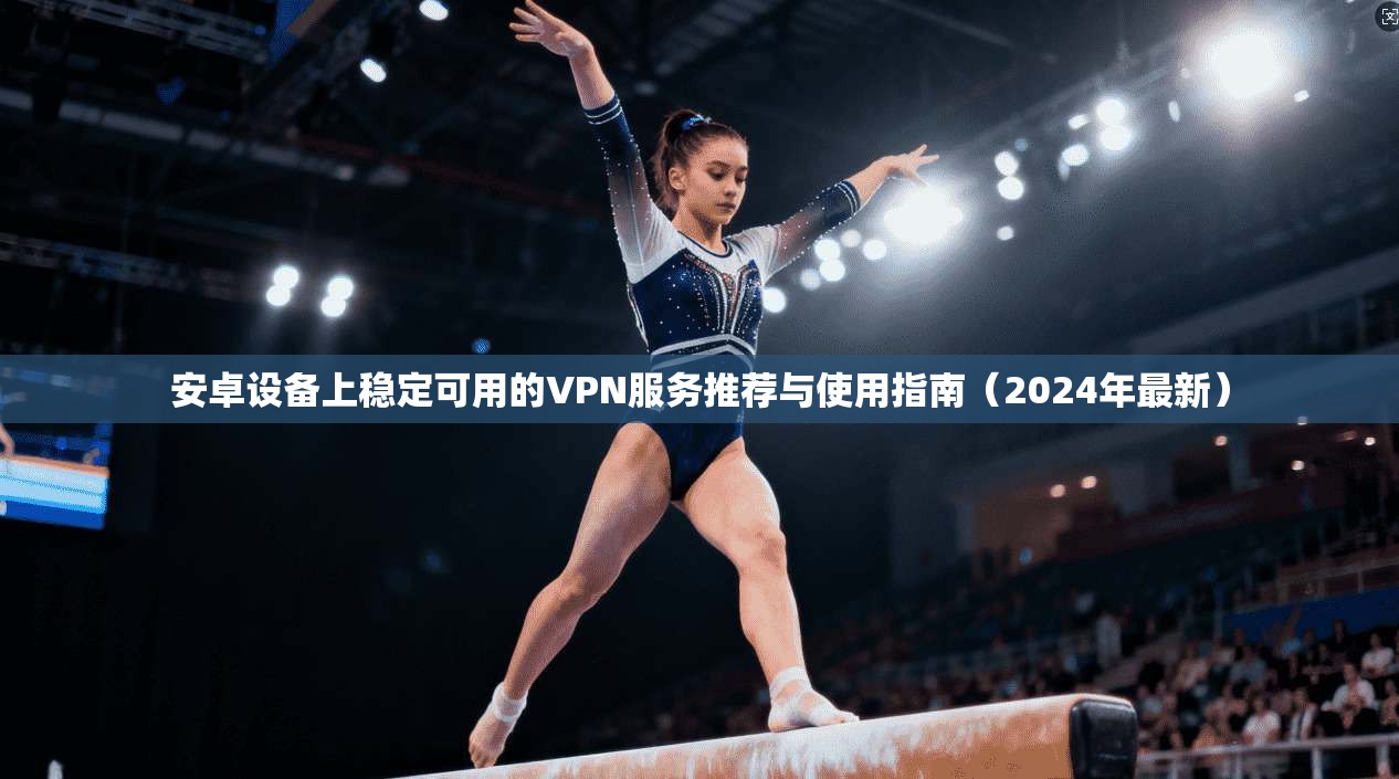 安卓设备上稳定可用的VPN服务推荐与使用指南（2024年最新）