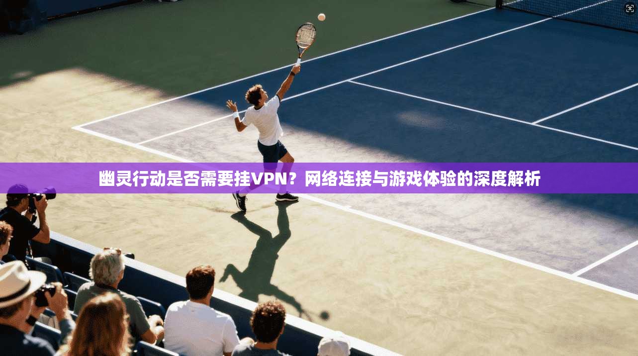 幽灵行动是否需要挂VPN？网络连接与游戏体验的深度解析