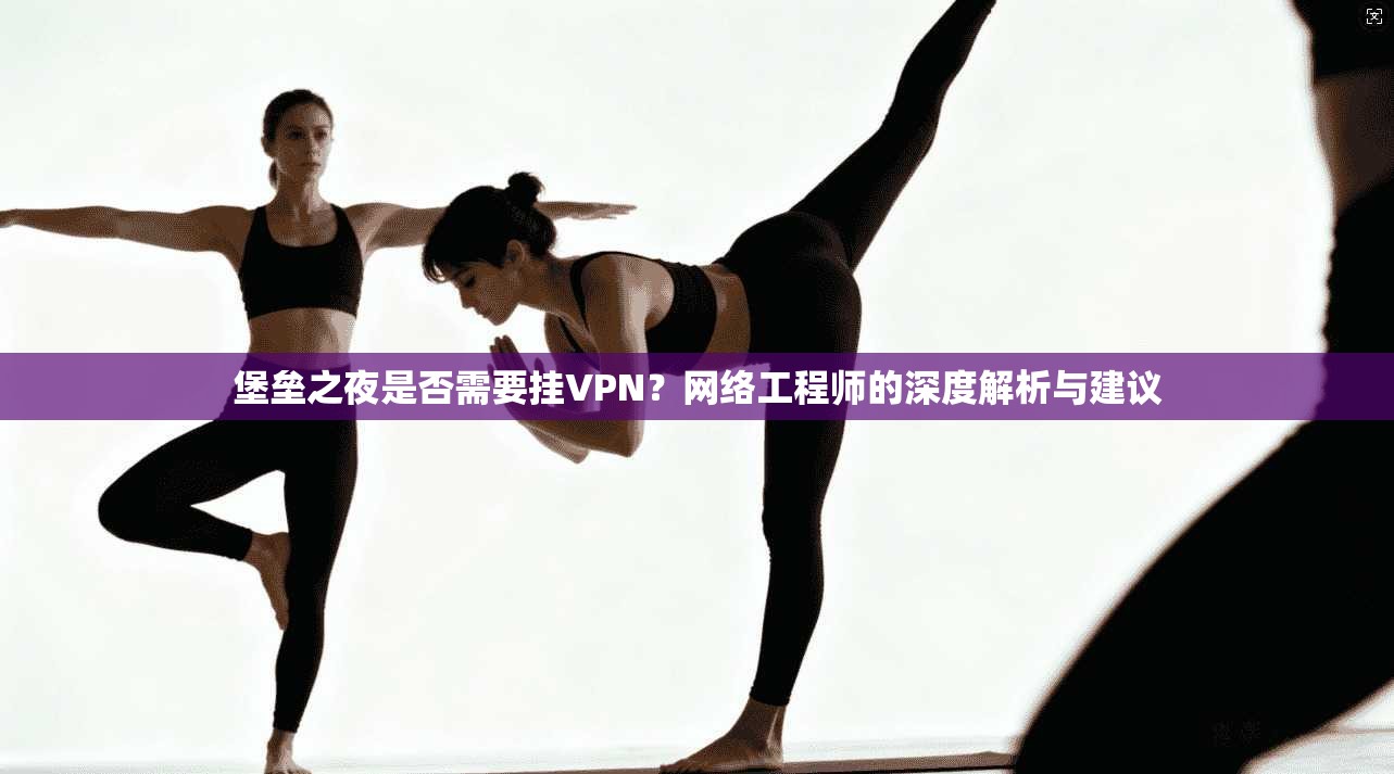 堡垒之夜是否需要挂VPN？网络工程师的深度解析与建议