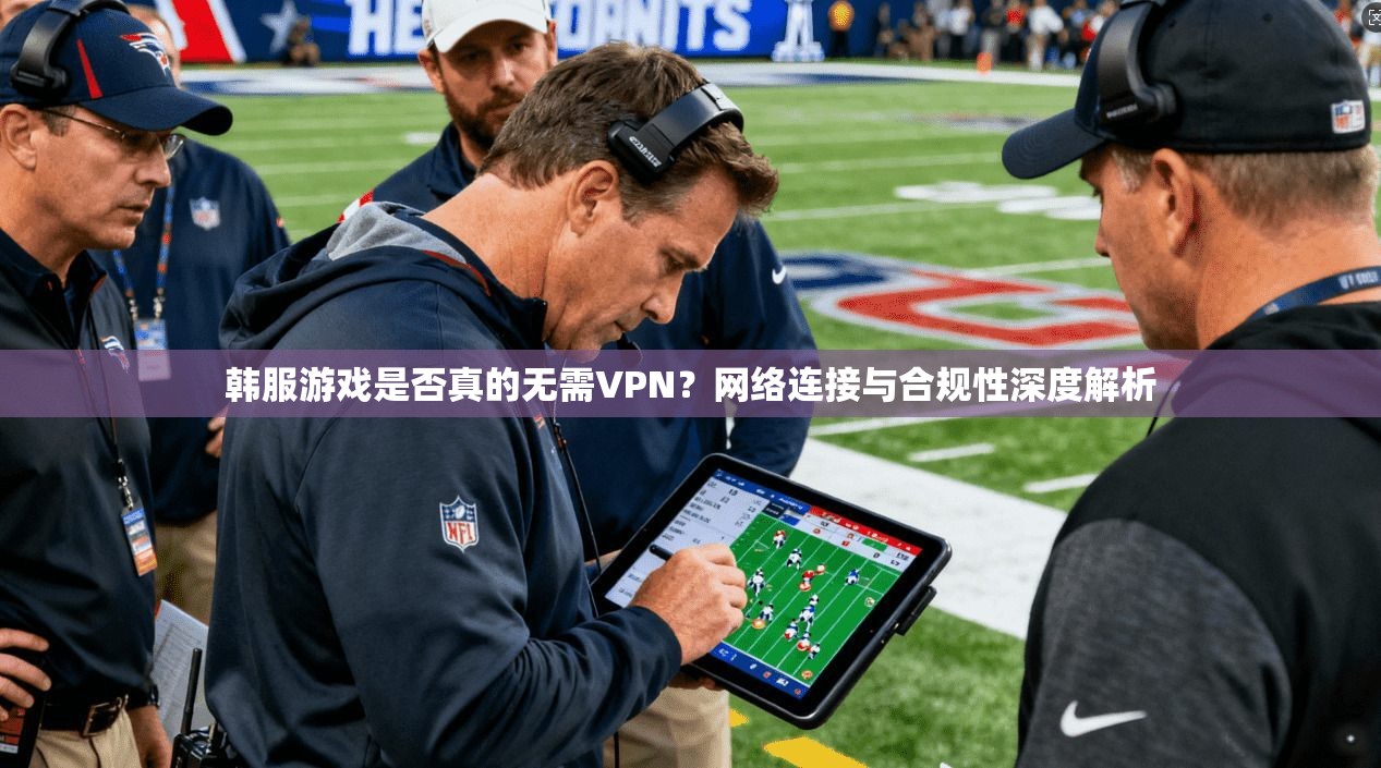韩服游戏是否真的无需VPN？网络连接与合规性深度解析