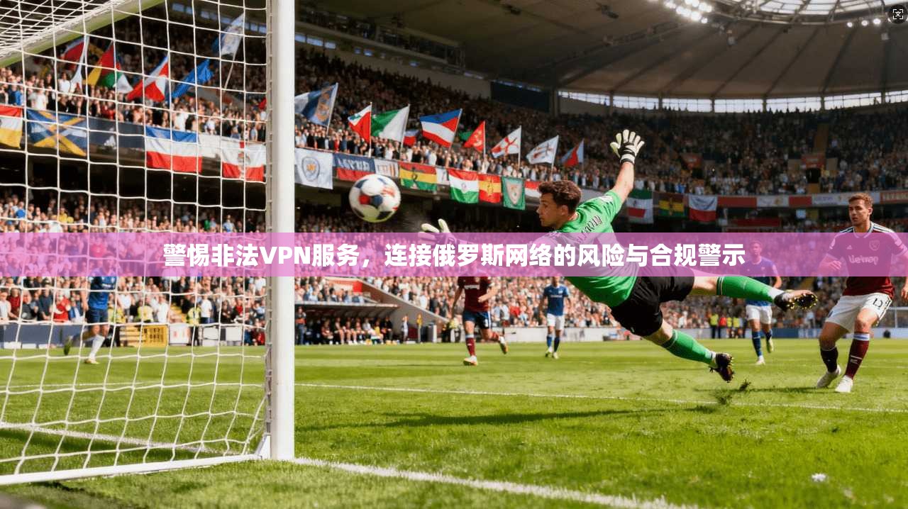 警惕非法VPN服务，连接俄罗斯网络的风险与合规警示