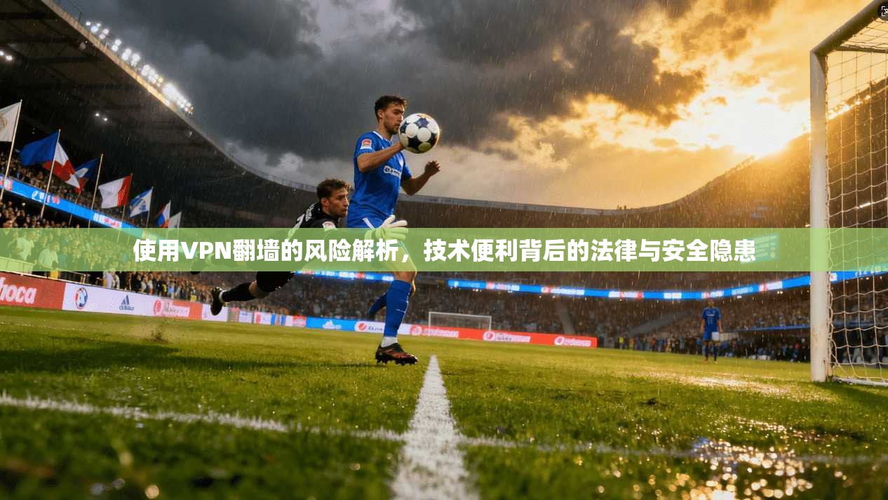 使用VPN翻墙的风险解析，技术便利背后的法律与安全隐患