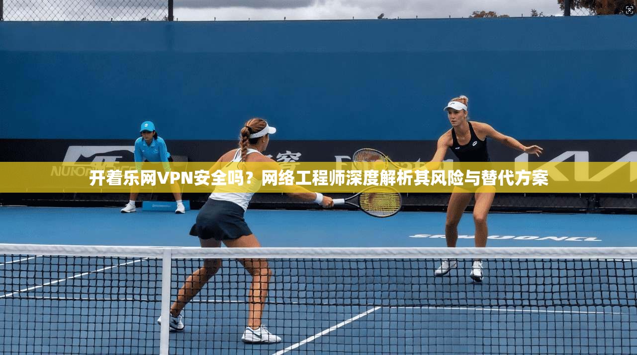 开着乐网VPN安全吗？网络工程师深度解析其风险与替代方案