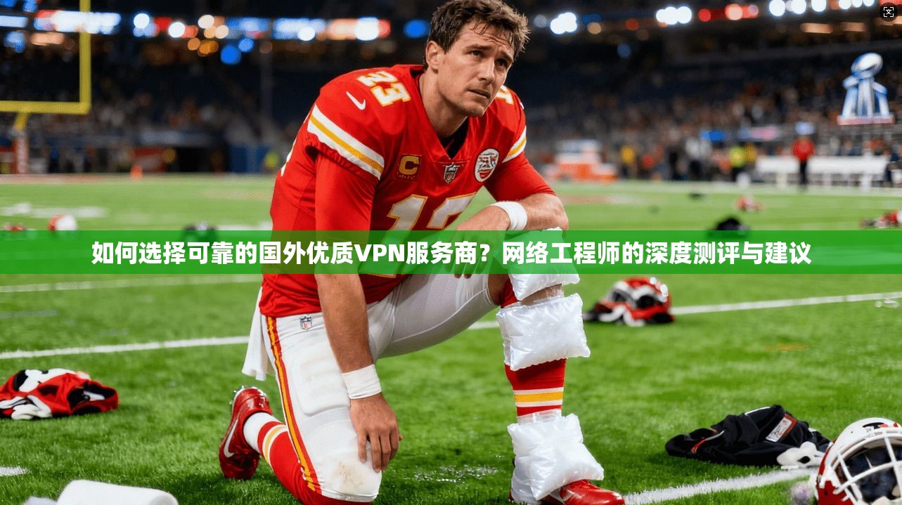如何选择可靠的国外优质VPN服务商？网络工程师的深度测评与建议