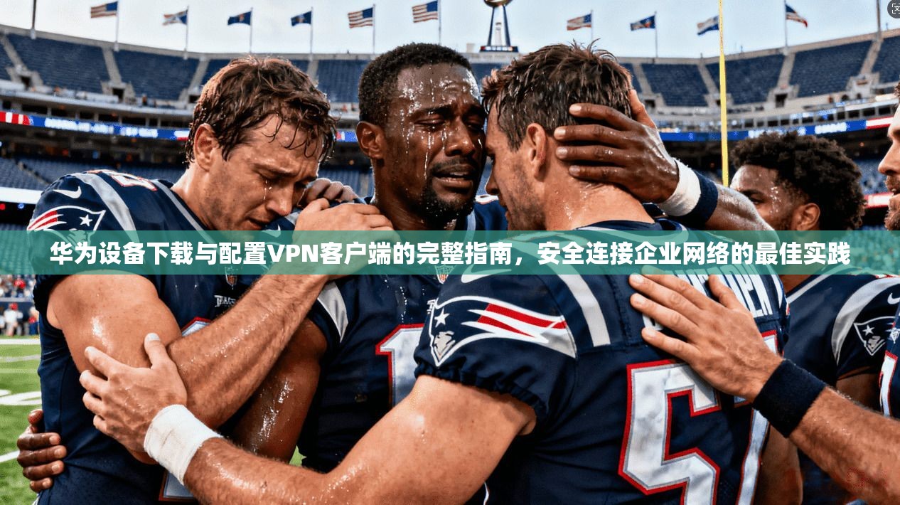 华为设备下载与配置VPN客户端的完整指南，安全连接企业网络的最佳实践