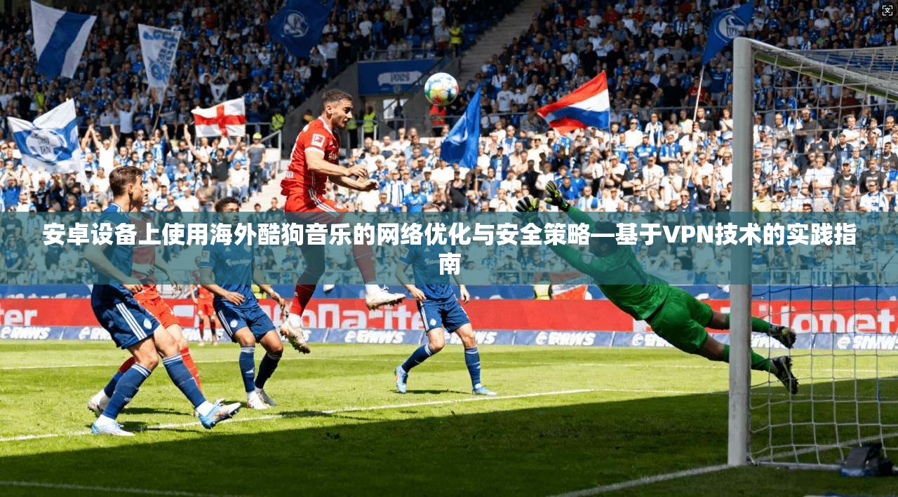 安卓设备上使用海外酷狗音乐的网络优化与安全策略—基于VPN技术的实践指南