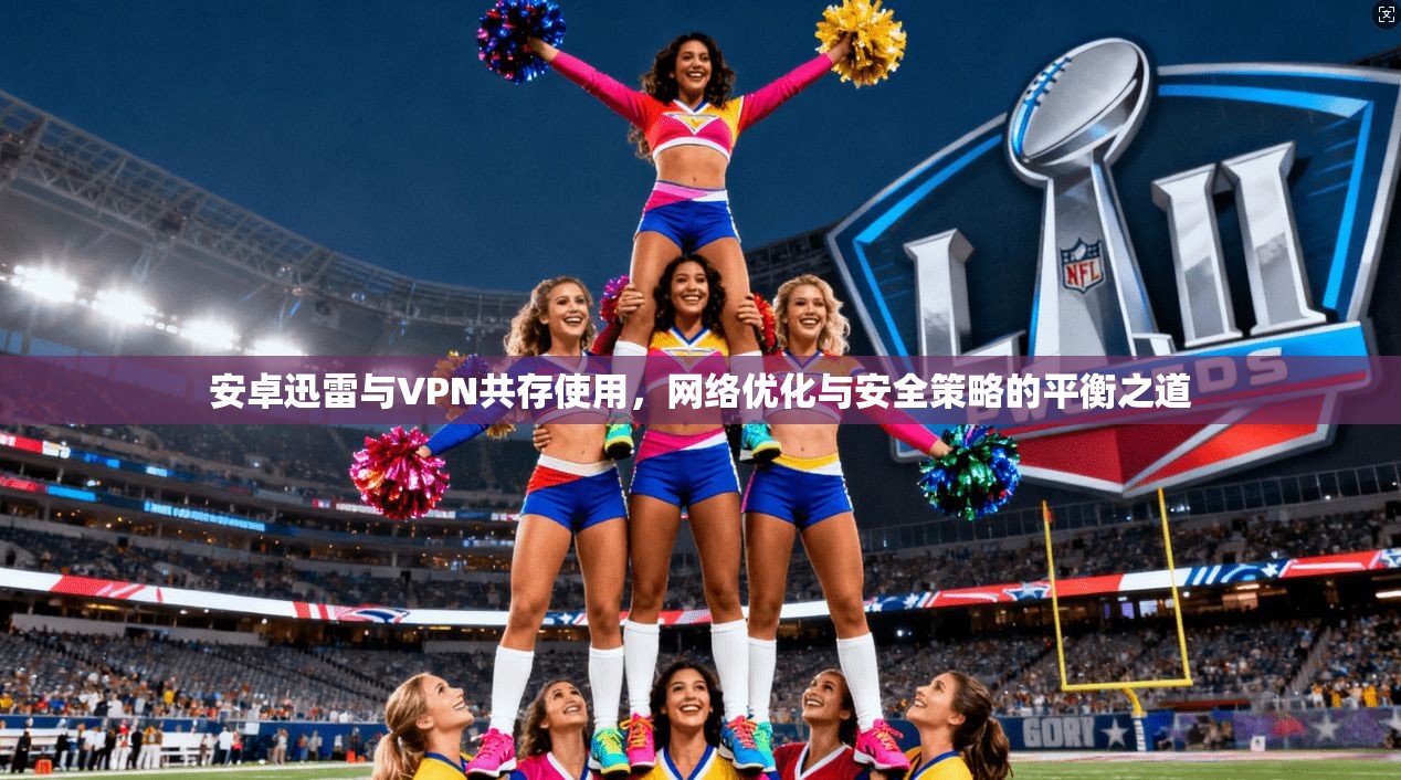安卓迅雷与VPN共存使用，网络优化与安全策略的平衡之道