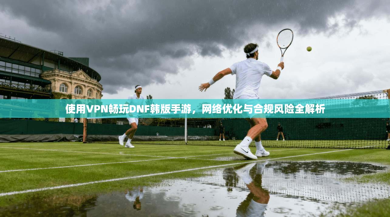 使用VPN畅玩DNF韩版手游，网络优化与合规风险全解析