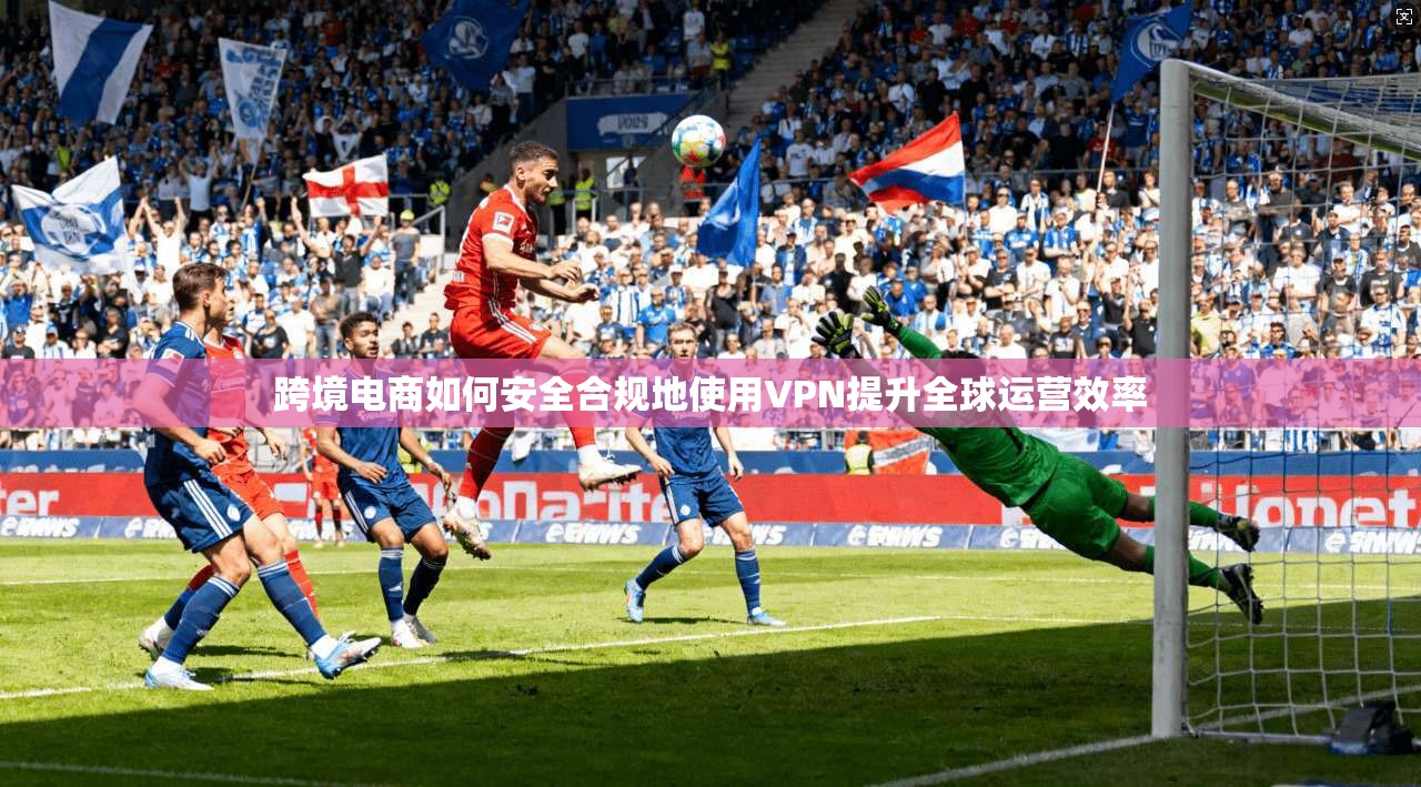 跨境电商如何安全合规地使用VPN提升全球运营效率