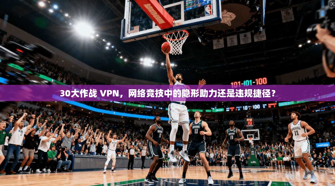 30大作战 VPN，网络竞技中的隐形助力还是违规捷径？