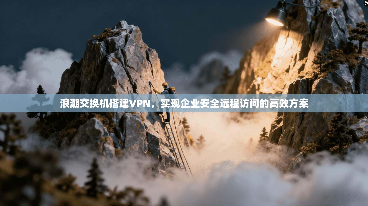 浪潮交换机搭建VPN，实现企业安全远程访问的高效方案