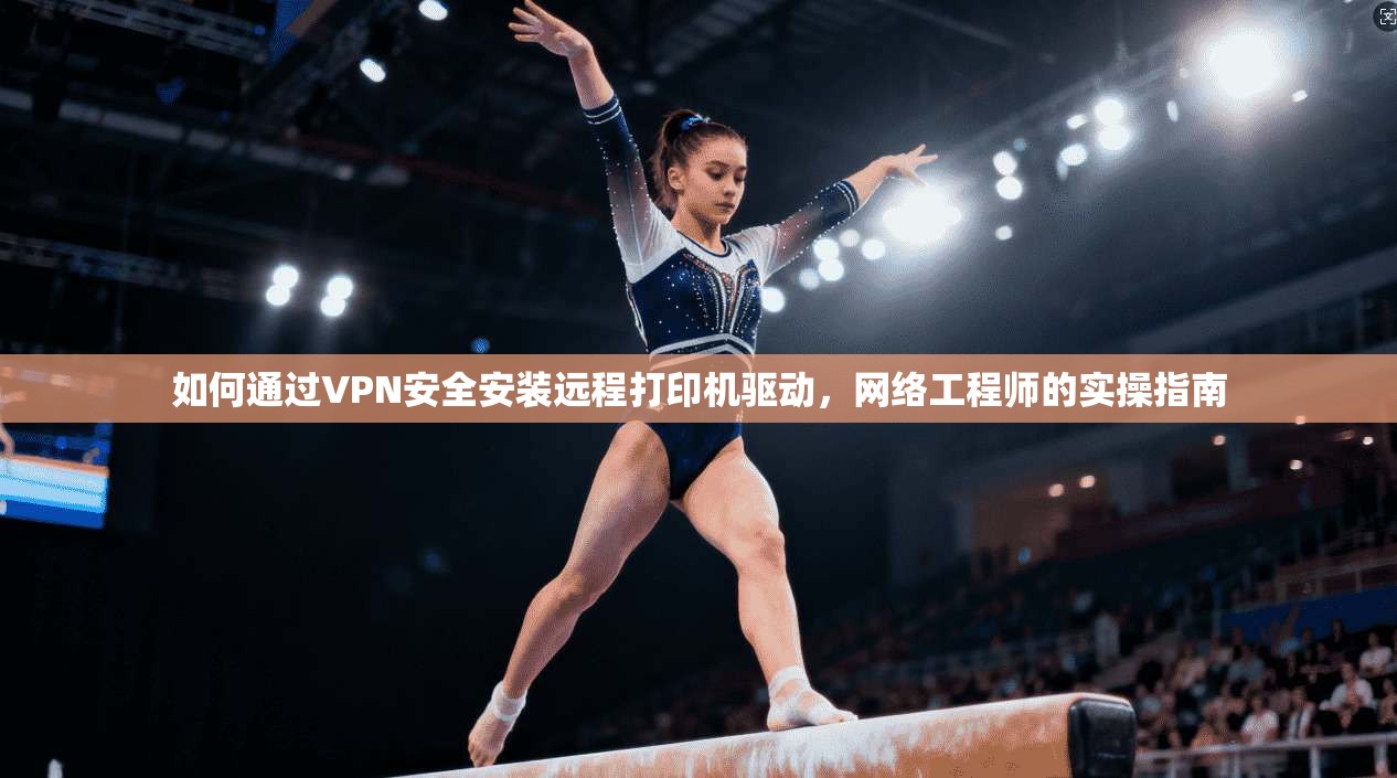 如何通过VPN安全安装远程打印机驱动，网络工程师的实操指南