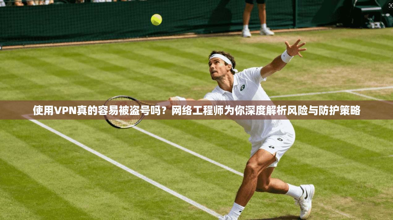 使用VPN真的容易被盗号吗？网络工程师为你深度解析风险与防护策略