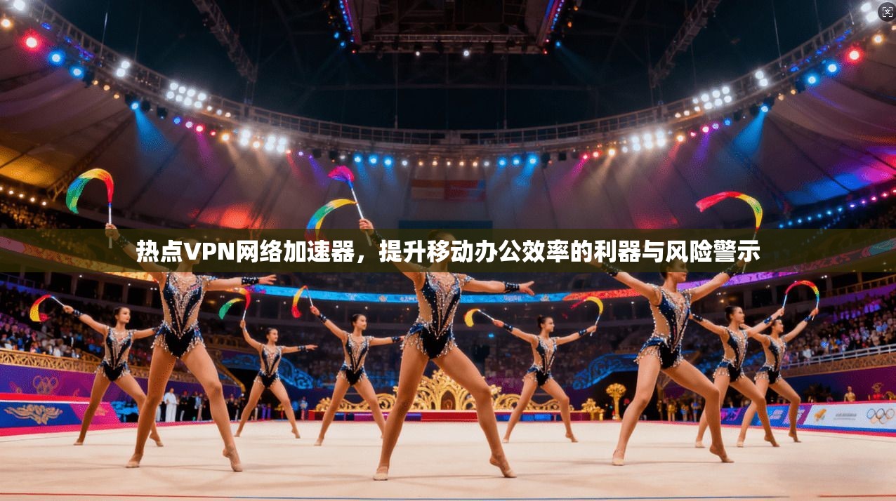 热点VPN网络加速器，提升移动办公效率的利器与风险警示