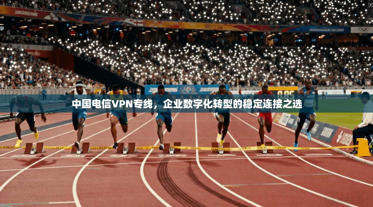 中国电信VPN专线，企业数字化转型的稳定连接之选