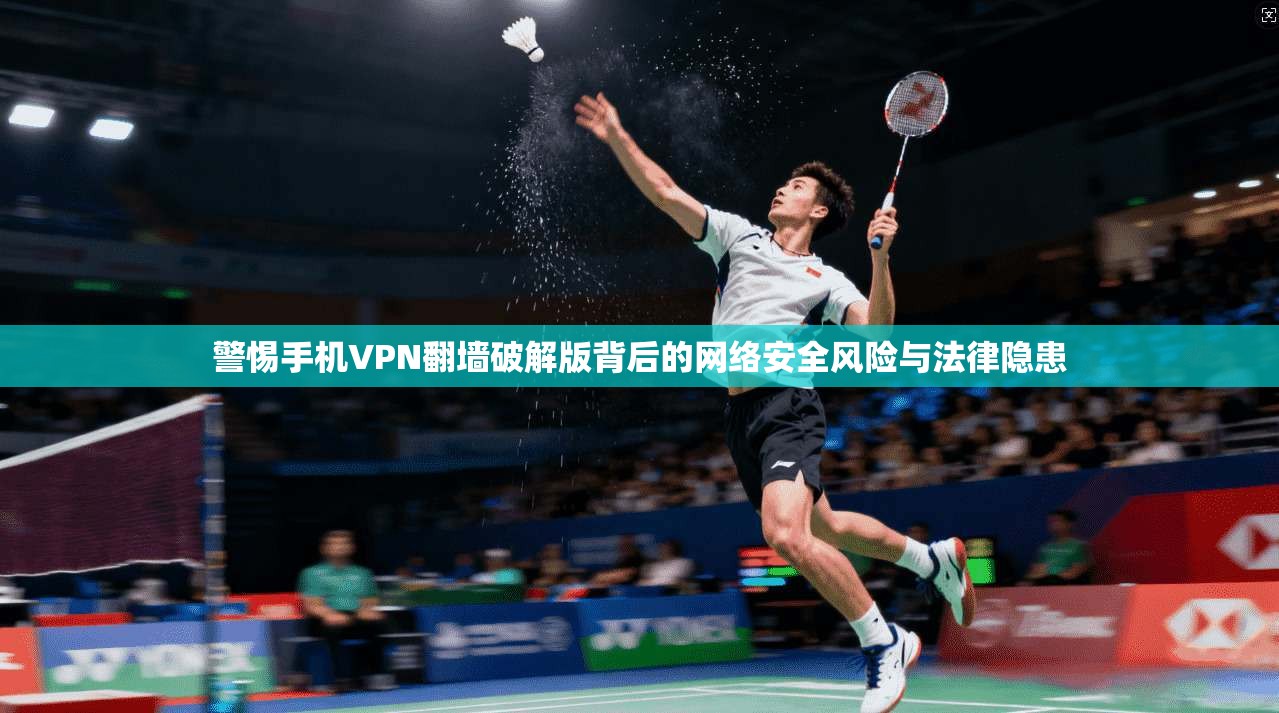 警惕手机VPN翻墙破解版背后的网络安全风险与法律隐患