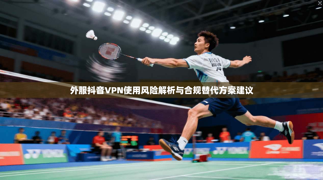外服抖音VPN使用风险解析与合规替代方案建议