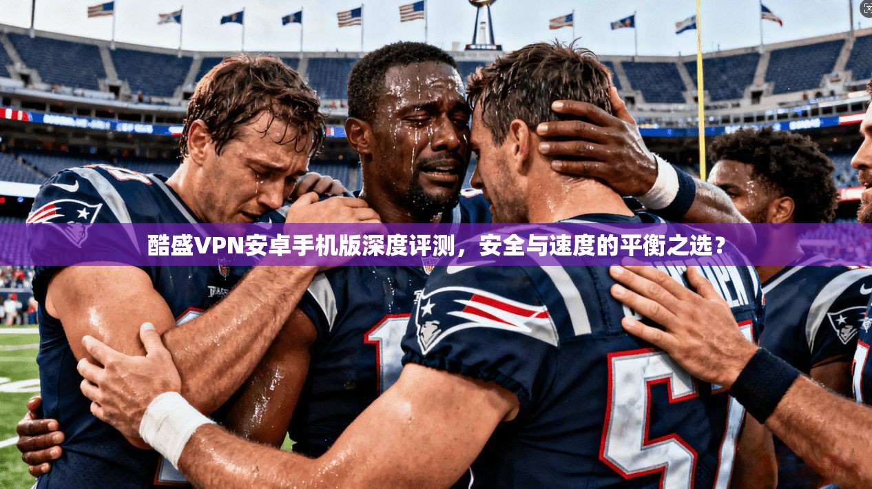 酷盛VPN安卓手机版深度评测，安全与速度的平衡之选？