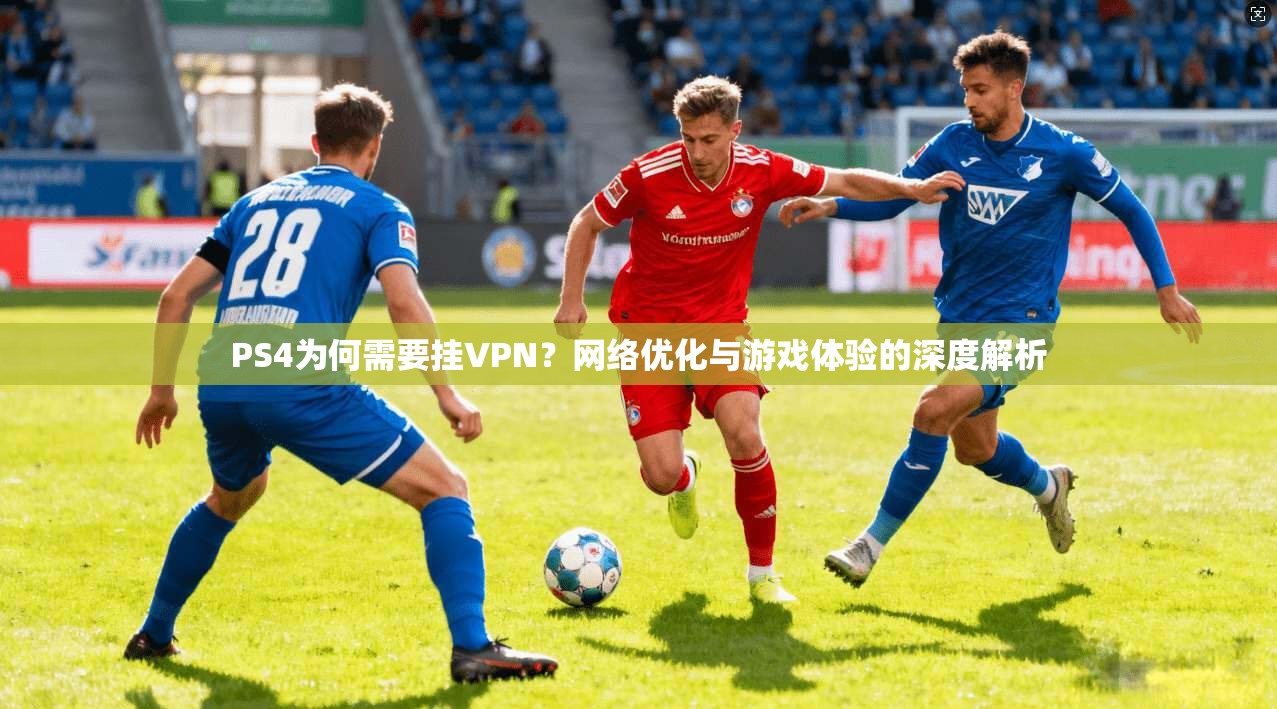 PS4为何需要挂VPN？网络优化与游戏体验的深度解析