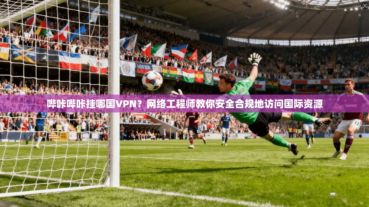 哔咔哔咔挂哪国VPN？网络工程师教你安全合规地访问国际资源