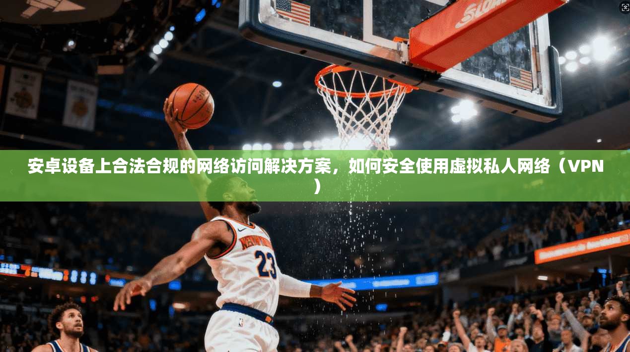 安卓设备上合法合规的网络访问解决方案，如何安全使用虚拟私人网络（VPN）