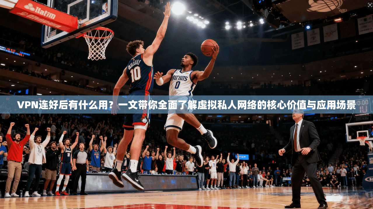 VPN连好后有什么用？一文带你全面了解虚拟私人网络的核心价值与应用场景