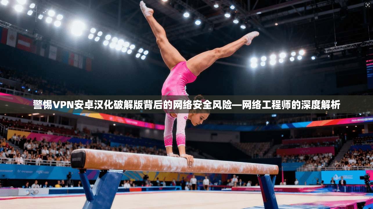 警惕VPN安卓汉化破解版背后的网络安全风险—网络工程师的深度解析