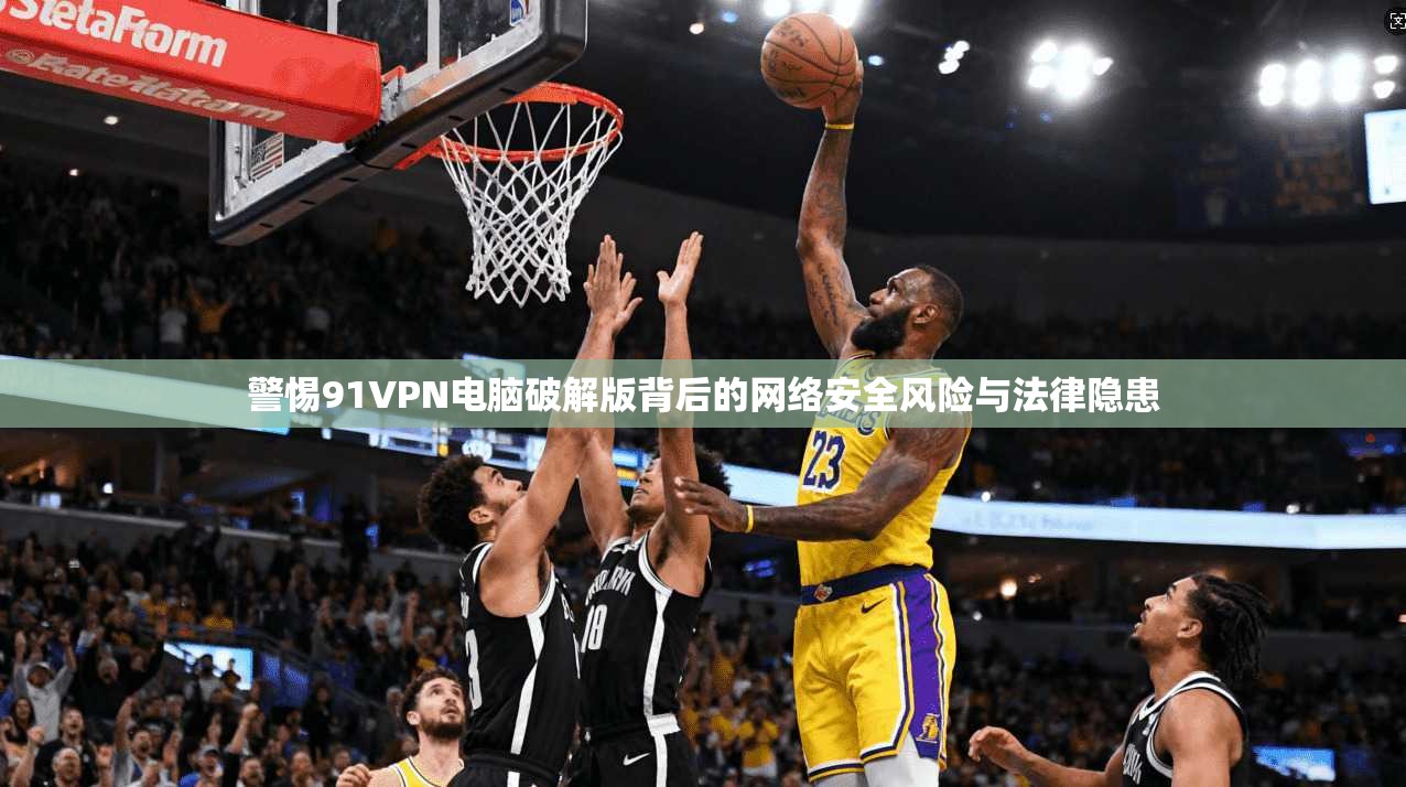 警惕91VPN电脑破解版背后的网络安全风险与法律隐患