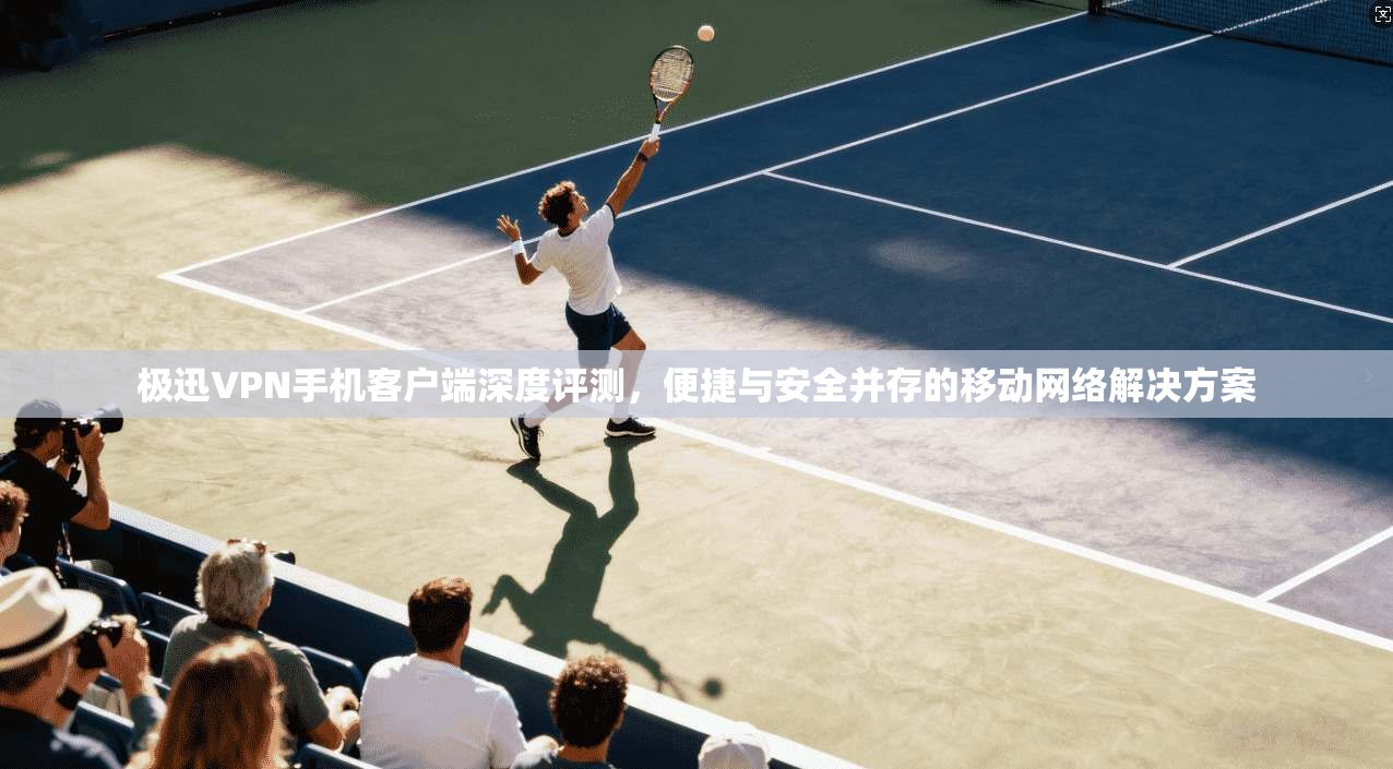 极迅VPN手机客户端深度评测，便捷与安全并存的移动网络解决方案