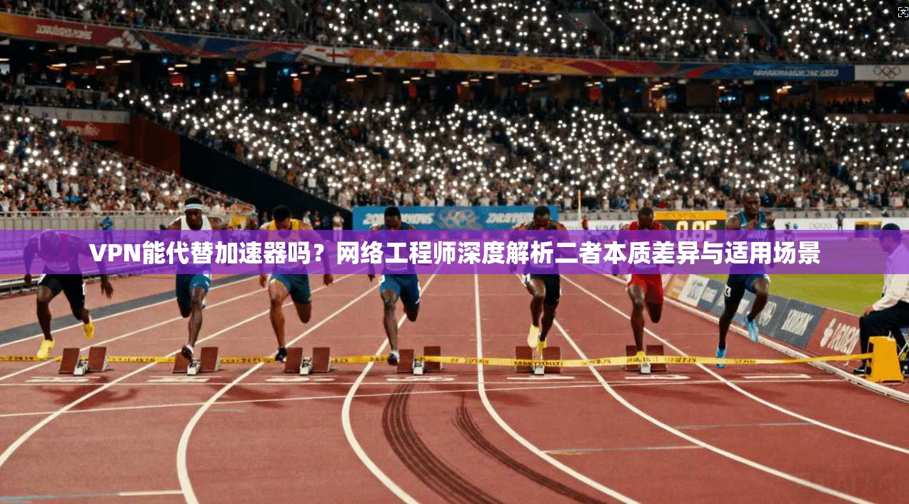 VPN能代替加速器吗？网络工程师深度解析二者本质差异与适用场景