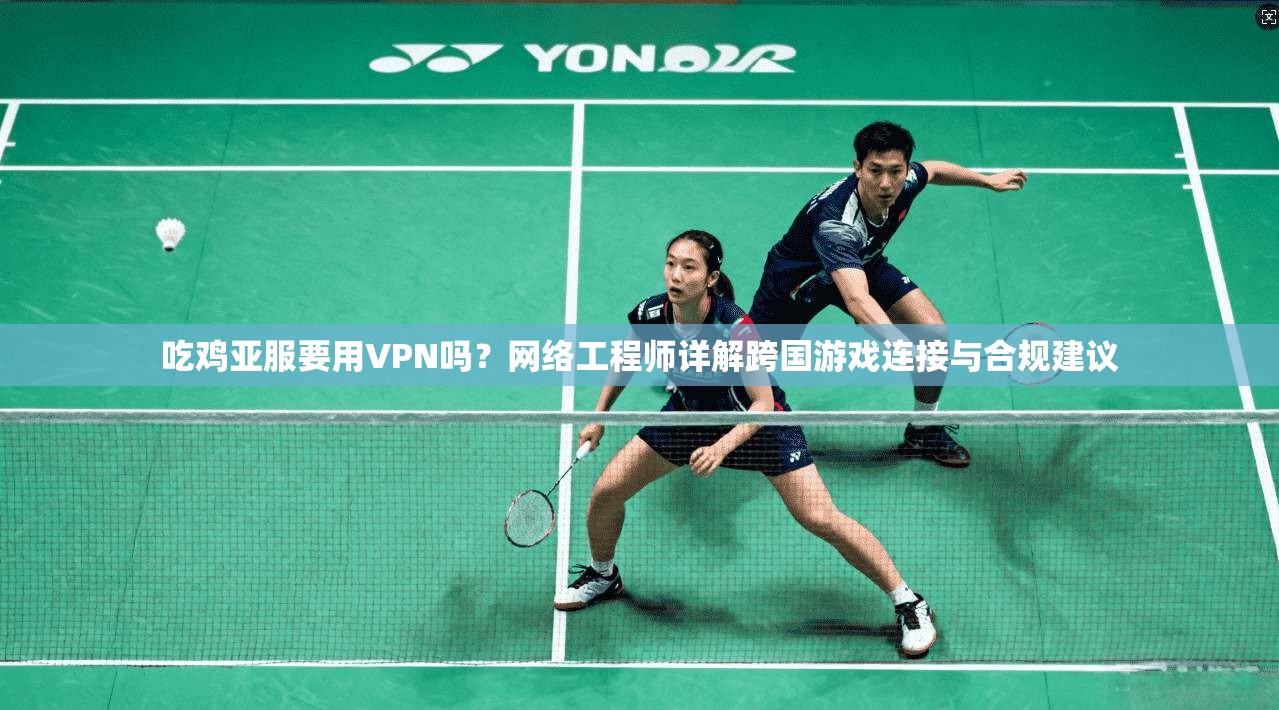 吃鸡亚服要用VPN吗？网络工程师详解跨国游戏连接与合规建议
