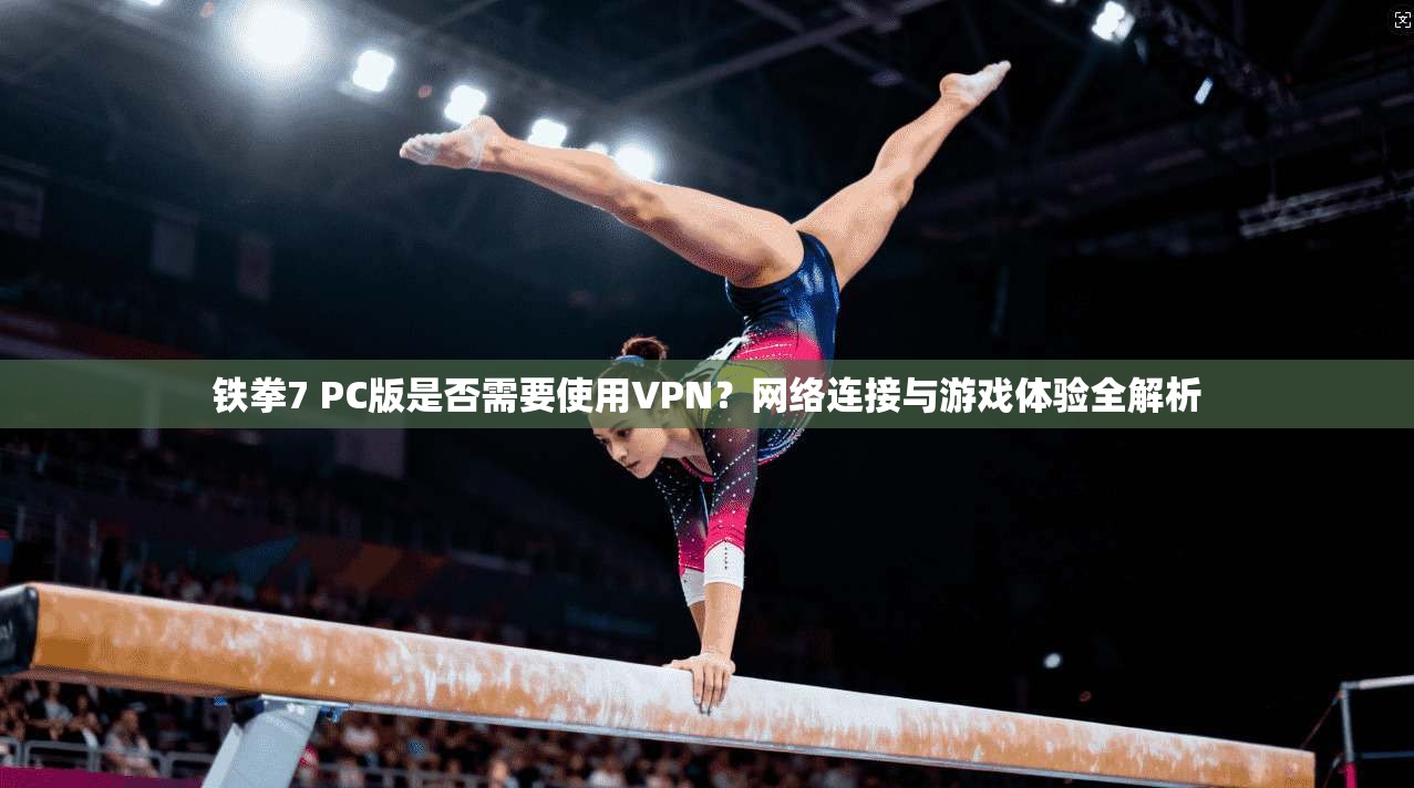铁拳7 PC版是否需要使用VPN？网络连接与游戏体验全解析