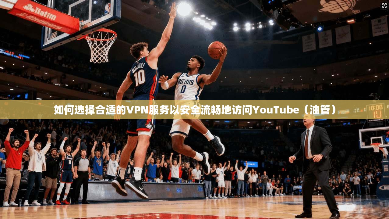 如何选择合适的VPN服务以安全流畅地访问YouTube（油管）