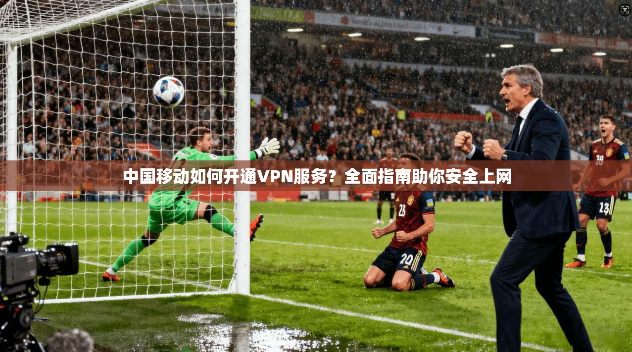 中国移动如何开通VPN服务？全面指南助你安全上网