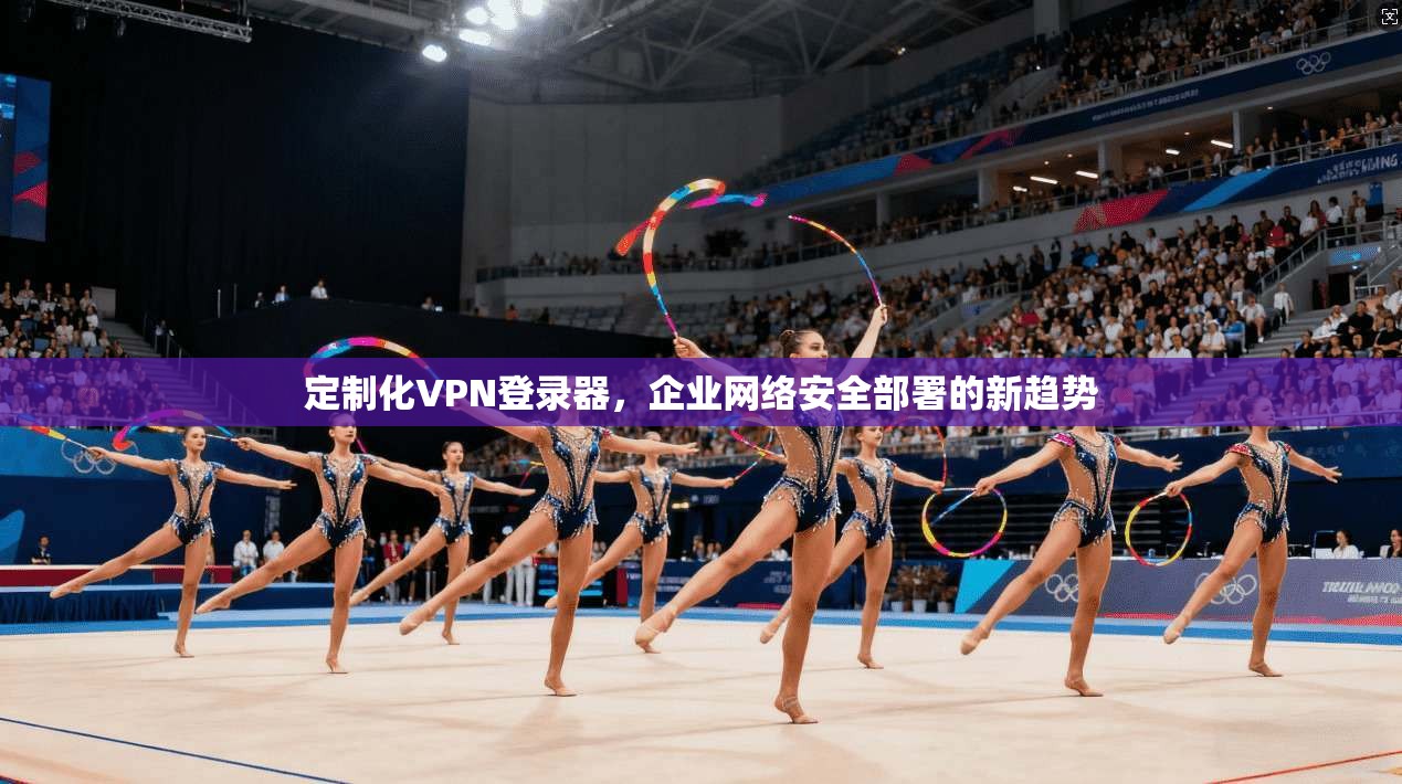 定制化VPN登录器，企业网络安全部署的新趋势