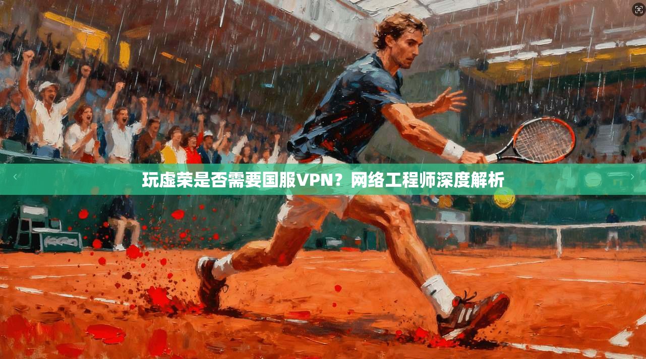 玩虚荣是否需要国服VPN？网络工程师深度解析