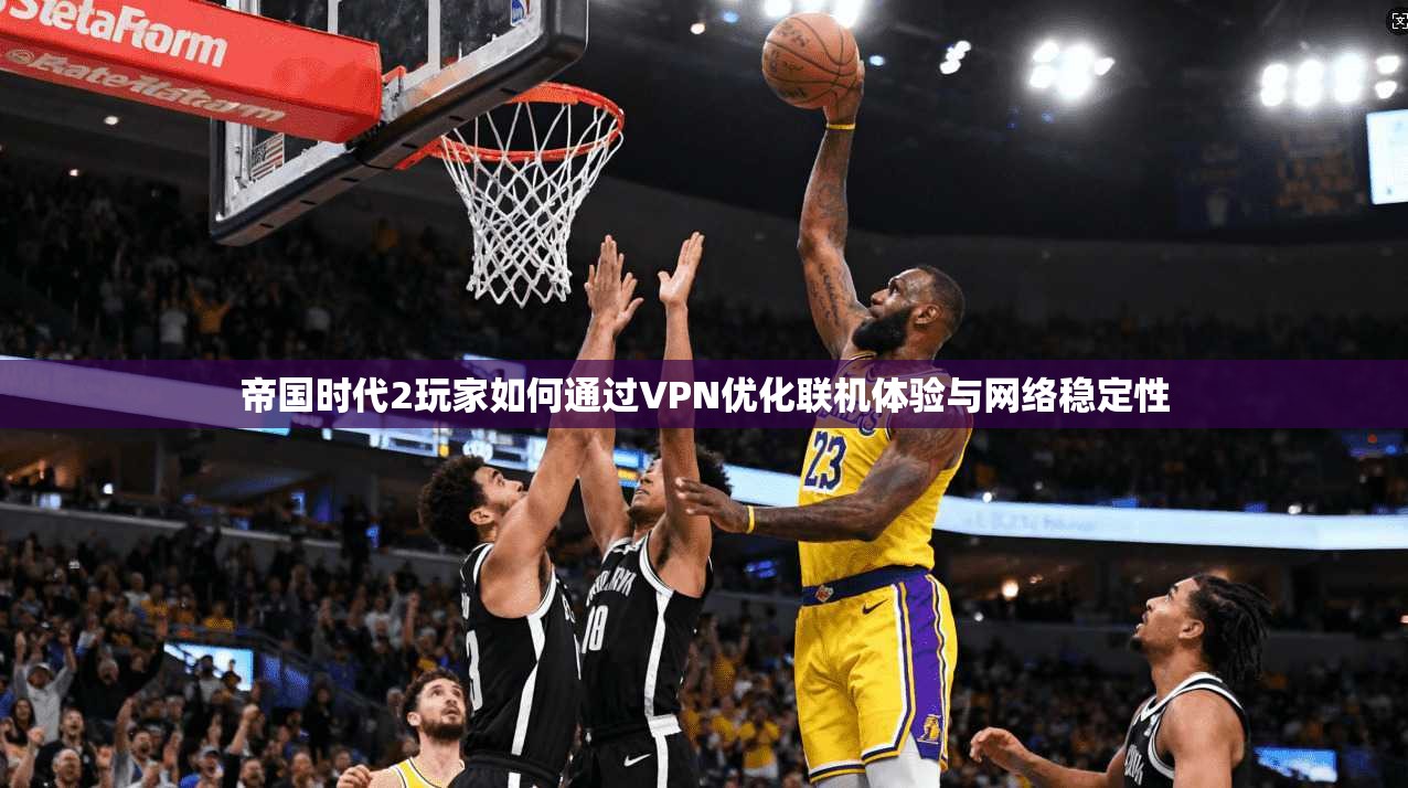 帝国时代2玩家如何通过VPN优化联机体验与网络稳定性