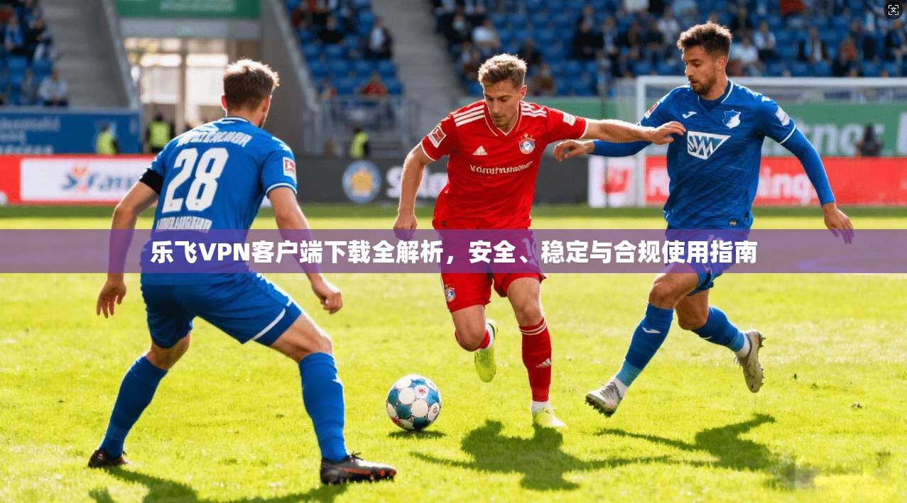 乐飞VPN客户端下载全解析，安全、稳定与合规使用指南