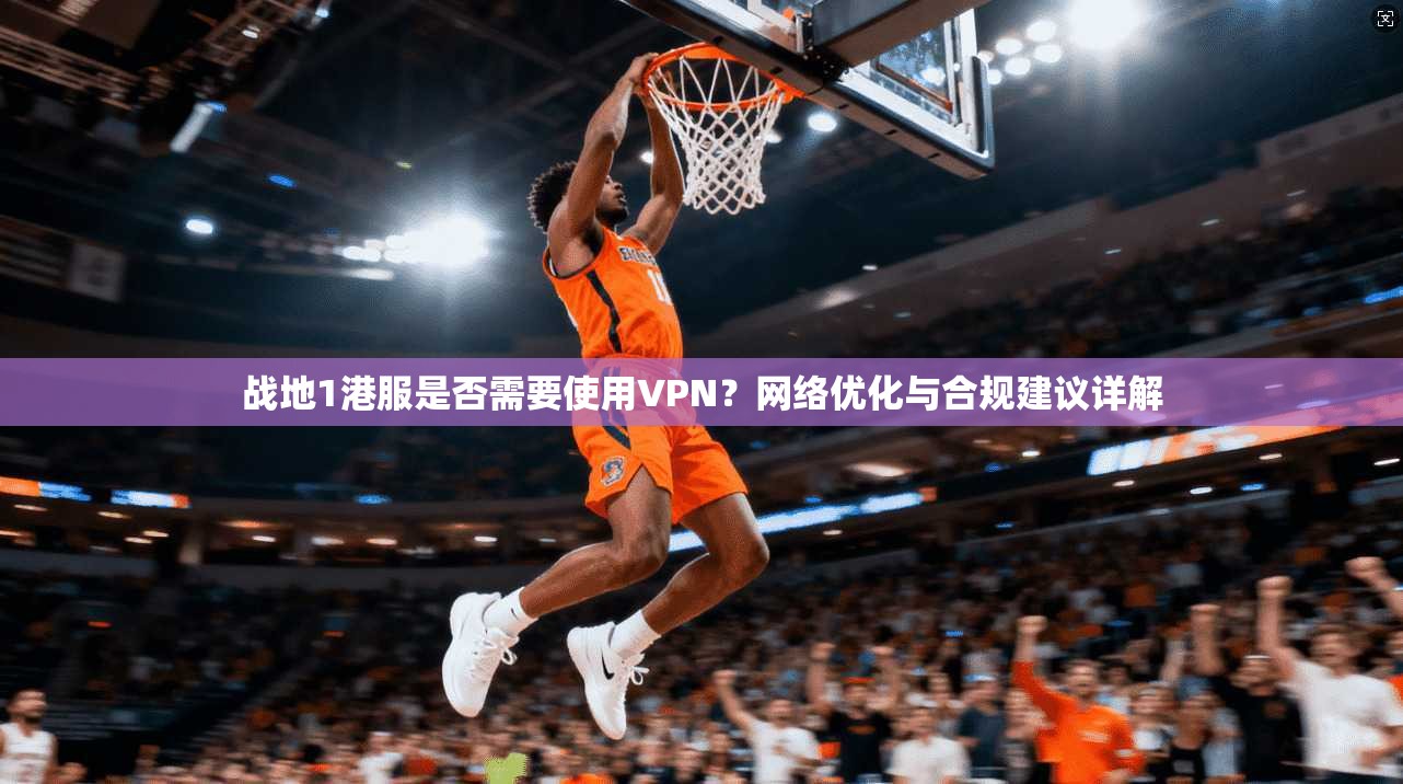 战地1港服是否需要使用VPN？网络优化与合规建议详解