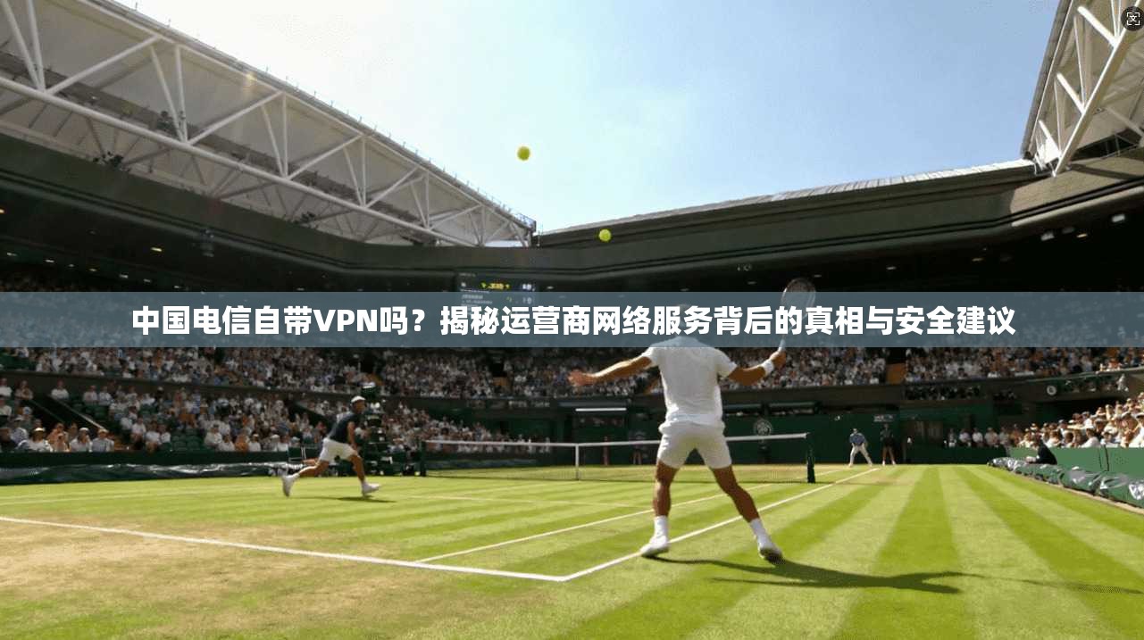 中国电信自带VPN吗？揭秘运营商网络服务背后的真相与安全建议
