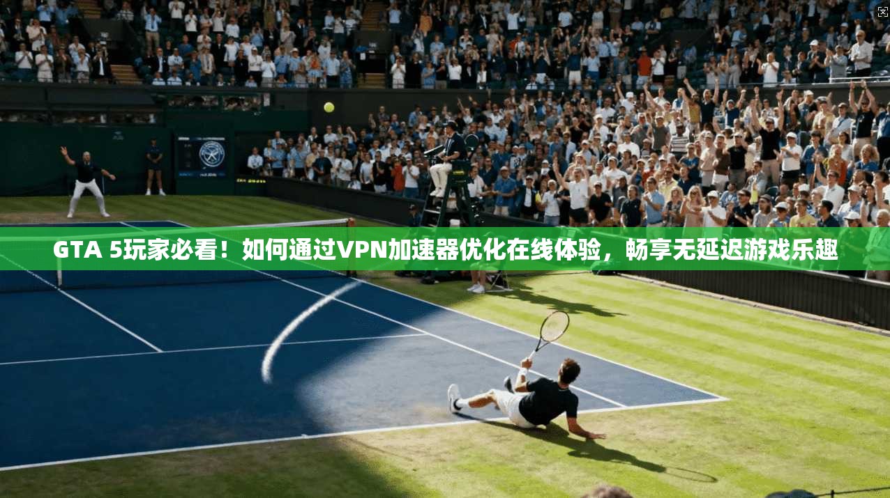 GTA 5玩家必看！如何通过VPN加速器优化在线体验，畅享无延迟游戏乐趣