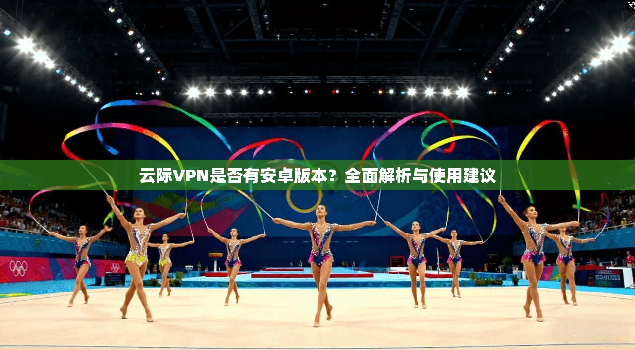云际VPN是否有安卓版本？全面解析与使用建议