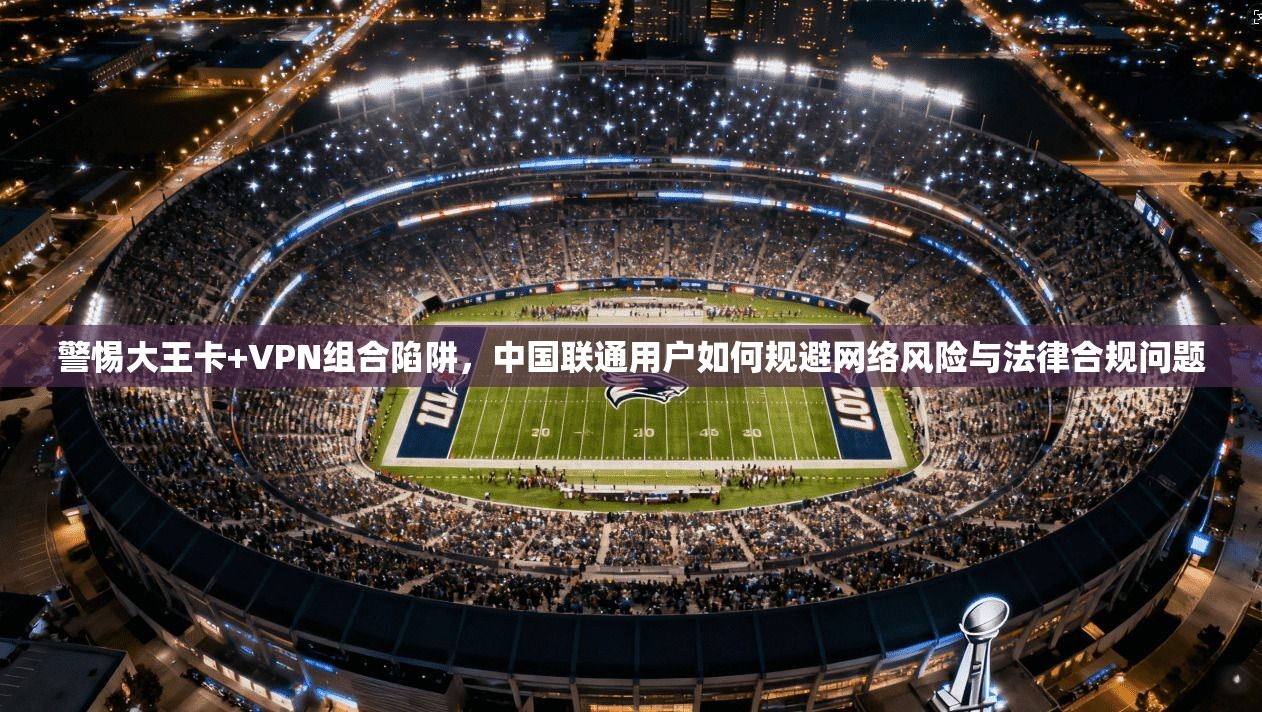 警惕大王卡+VPN组合陷阱，中国联通用户如何规避网络风险与法律合规问题