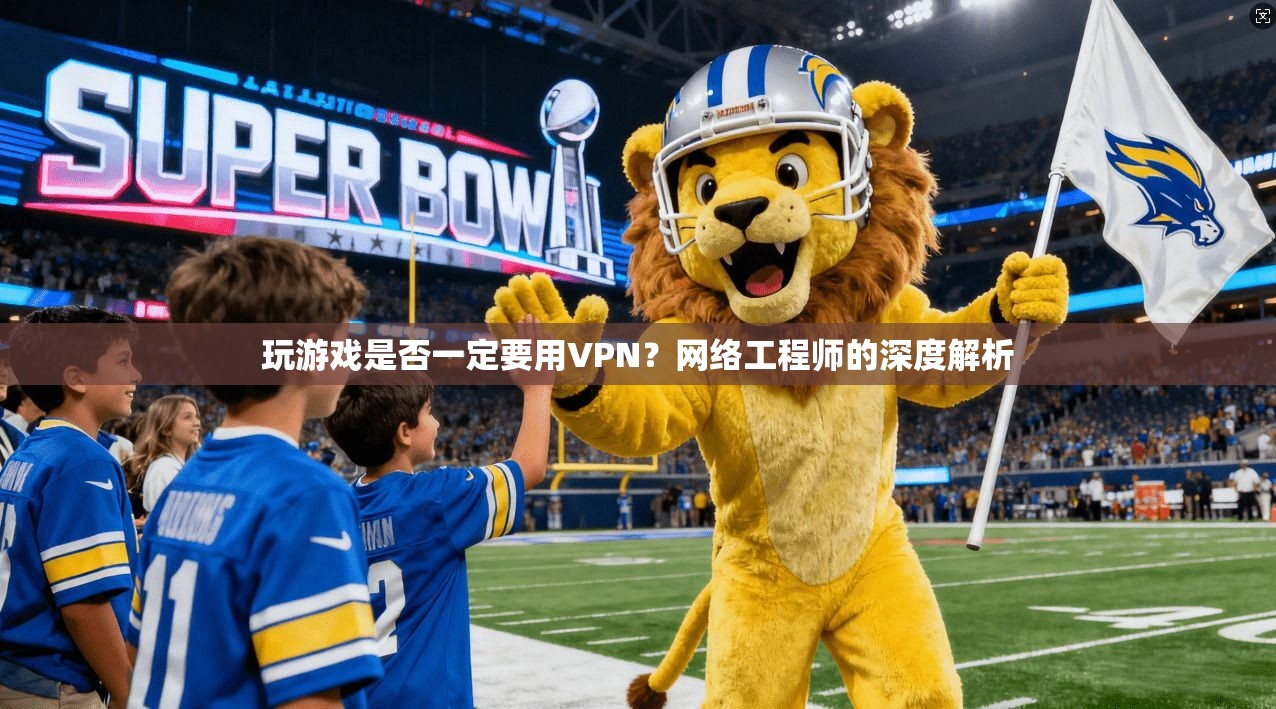 玩游戏是否一定要用VPN？网络工程师的深度解析