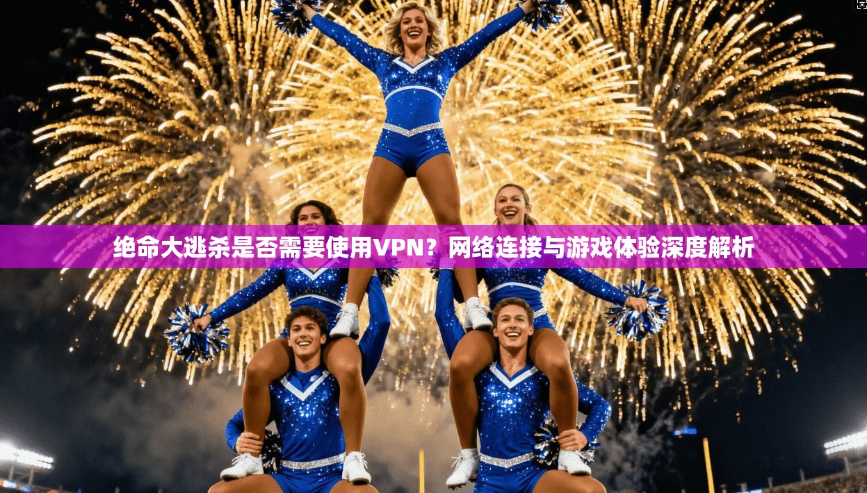 绝命大逃杀是否需要使用VPN？网络连接与游戏体验深度解析