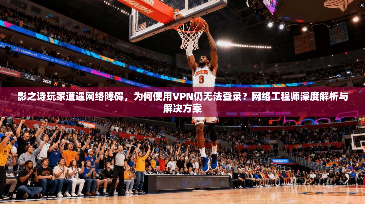影之诗玩家遭遇网络障碍，为何使用VPN仍无法登录？网络工程师深度解析与解决方案