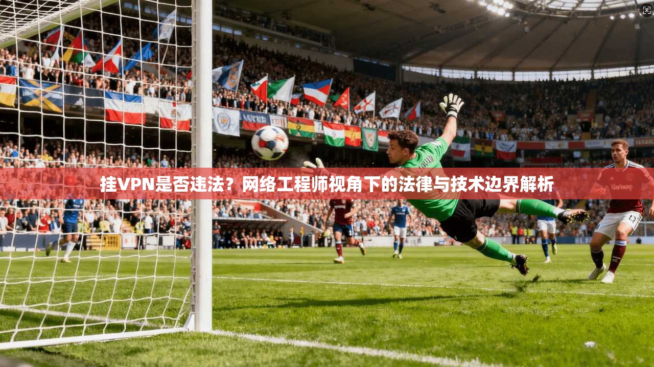 挂VPN是否违法？网络工程师视角下的法律与技术边界解析