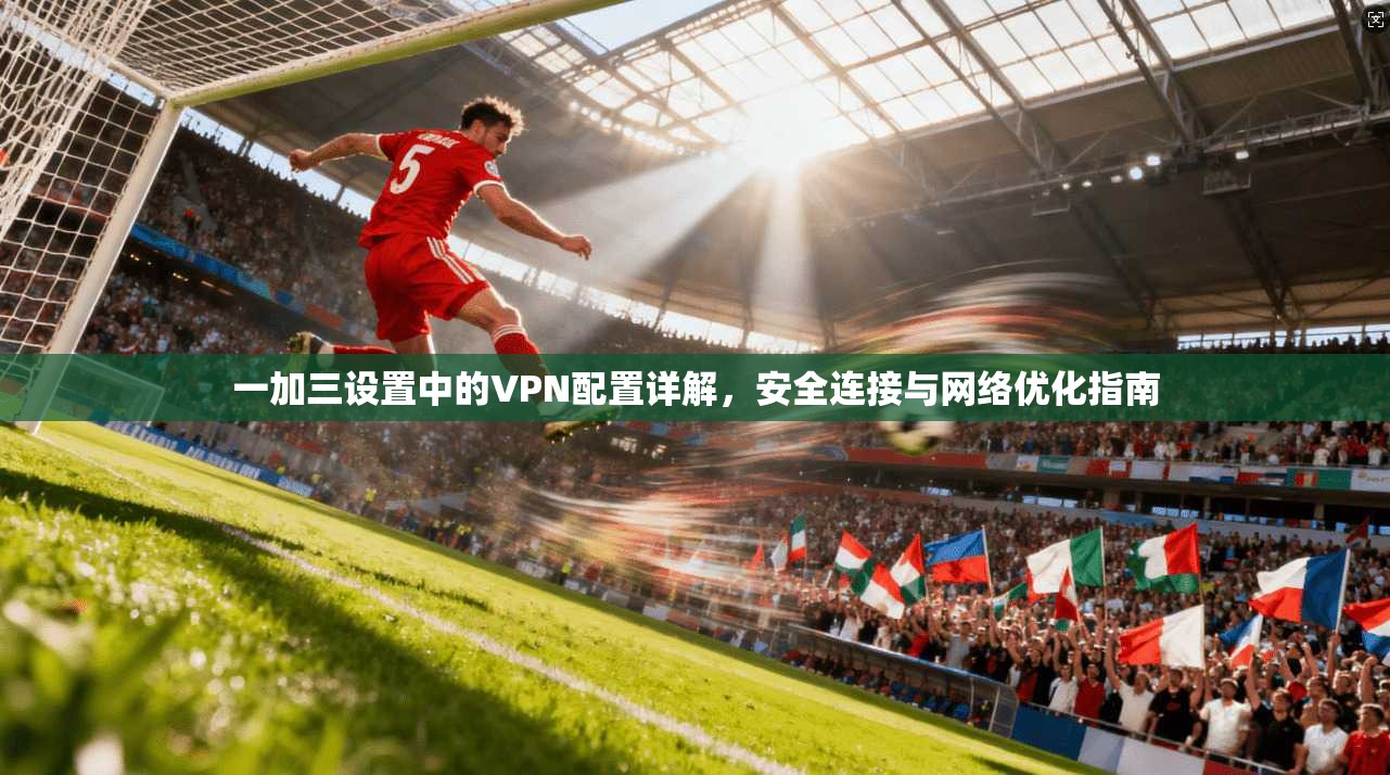 一加三设置中的VPN配置详解，安全连接与网络优化指南