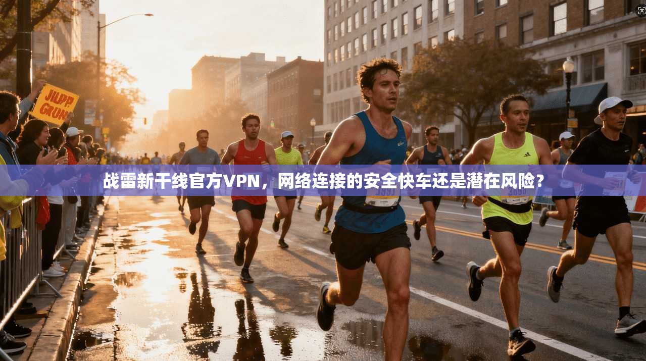 战雷新干线官方VPN，网络连接的安全快车还是潜在风险？
