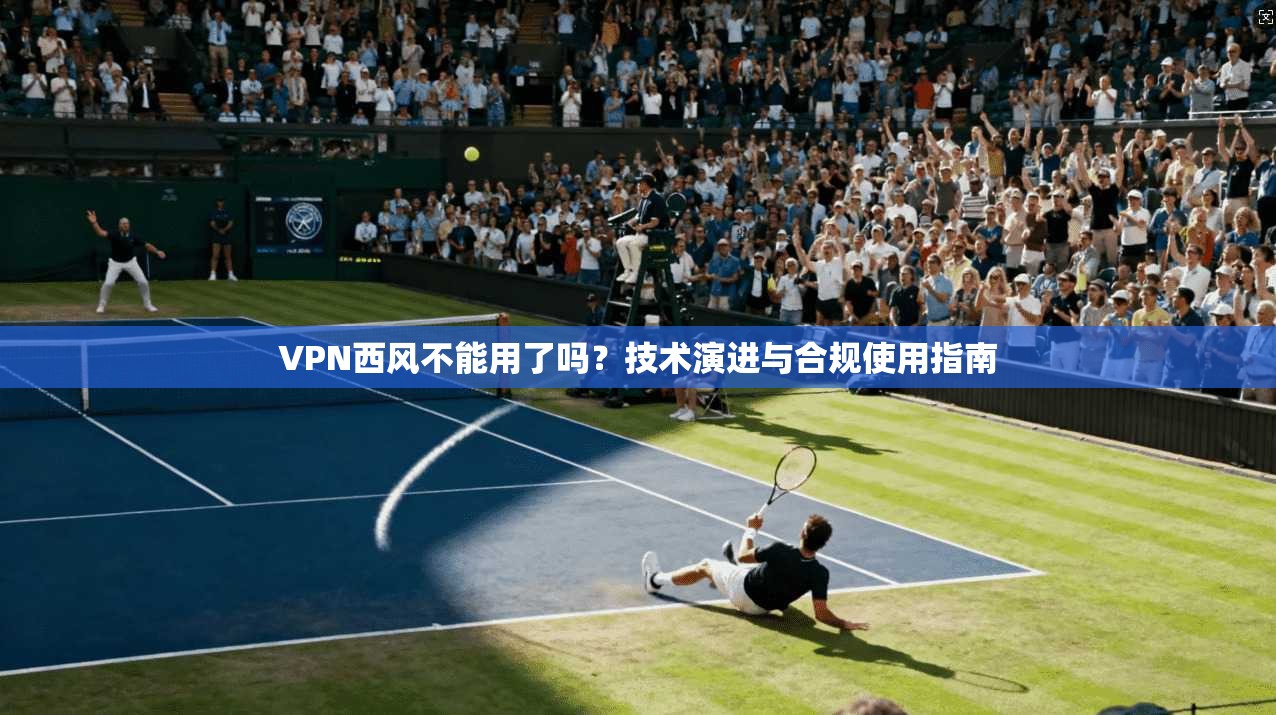 VPN西风不能用了吗？技术演进与合规使用指南